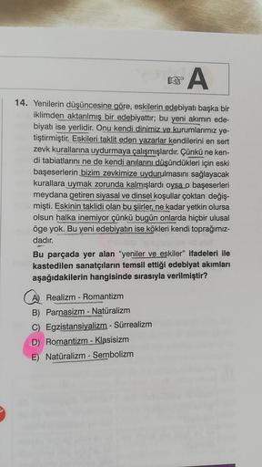 A
14. Yenilerin düşüncesine göre, eskilerin edebiyatı başka bir
iklimden aktarılmış bir edebiyattır; bu yeni akımın ede-
biyatı ise yerlidir. Onu kendi dinimiz ve kurumlarımız ye-
tiştirmiştir. Eskileri taklit eden yazarlar kendilerini en sert
zevk kuralla