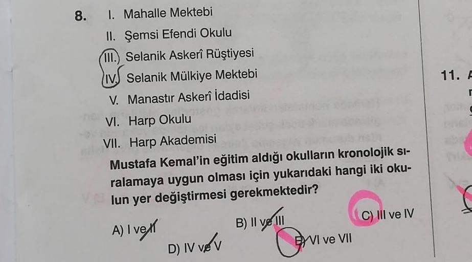 8.
I. Mahalle Mektebi
II. Şemsi Efendi Okulu
III. Selanik Askerî Rüştiyesi
IV Selanik Mülkiye Mektebi
V. Manastır Askerî İdadisi
VI. Harp Okulu
VII. Harp Akademisi
Mustafa Kemal'in eğitim aldığı okulların kronolojik si-
ralamaya uygun olması için yukarıdak