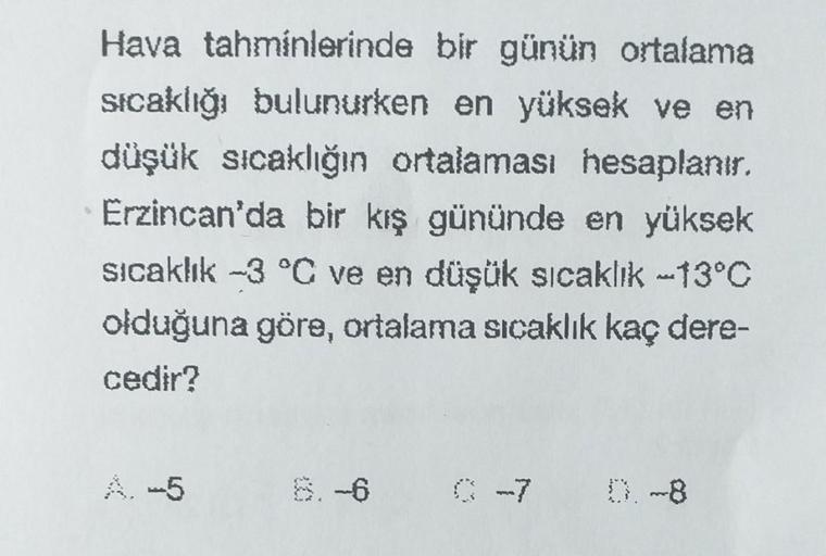 Hava tahminlerinde bir günün ortalama
sıcaklığı bulunurken en yüksek ve en
düşük sıcaklığın ortalaması hesaplanır.
Erzincan'da bir kış gününde en yüksek
sıcaklık -3 °C ve en düşük sıcaklık -13°C
olduğuna göre, ortalama sıcaklık kaç dere-
cedir?
0 -7