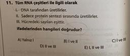 11. Tüm RNA çeşitleri ile ilgili olarak
1. DNA tarafından üretilirler.
II. Sadece protein sentezi sırasında üretilirler.
III. Hücredeki sayıları eşittir.
ifadelerinden hangileri doğrudur?
A) Yalnız I
D) II ve III
B) I ve II
E) I, II ve III
C) I ve Ill