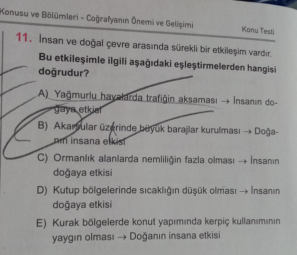 Konusu ve Bölümleri - Coğrafyanın Önemi ve Gelişimi
11. İnsan ve doğal çevre arasında sürekli bir etkileşim vardır.
Bu etkileşimle ilgili aşağıdaki eşleştirmelerden hangisi
doğrudur?
Konu Testi
A) Yağmurlu havalarda trafiğin aksaması → İnsanın do-
gaya etk