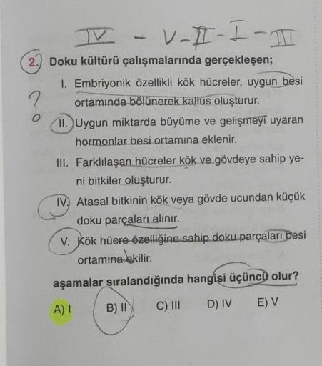 I
V-I-I-1
2. Doku kültürü çalışmalarında gerçekleşen;
O
1. Embriyonik özellikli kök hücreler, uygun besi
ortamında bölünerek kallus oluşturur.
11. Uygun miktarda büyüme ve gelişmeyi uyaran
hormonlar besi ortamına eklenir.
III. Farklılaşan hücreler kök ve g