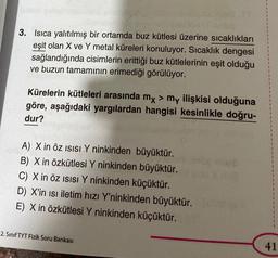 3. Isıca yalıtılmış bir ortamda buz kütlesi üzerine sıcaklıkları
eşit olan X ve Y metal küreleri konuluyor. Sıcaklık dengesi
sağlandığında cisimlerin erittiği buz kütlelerinin eşit olduğu
ve buzun tamamının erimediği görülüyor.
Kürelerin kütleleri arasında mx > my ilişkisi olduğuna
göre, aşağıdaki yargılardan hangisi kesinlikle doğru-
dur?
A) X in Öz ISISI Y ninkinden büyüktür.
B) X in Özkütlesi Y ninkinden büyüktür.
C) X in Öz ISISI Y ninkinden küçüktür.
D) X'in isi iletim hızı Y'ninkinden büyüktür.
E) X in Özkütlesi Y ninkinden küçüktür.
2. Sınıf TYT Fizik Soru Bankası
41