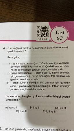 54YK6
4. "Hal değişimi sıcaklık değişiminden daha yüksek enerji
gerektirmektedir."
Buna göre,
I. 1 gram suyun sıcaklığını 1°C artırmak için verilmesi
gereken enerji, kaynama sıcaklığındaki suyun buhar
haline geçmesi için gereken enerjiden daha azdır.
II. Erime sıcaklığındaki 1 gram buzu su haline getirmek
için gereken enerji, buzun sıcaklığını 1°C artırmak için
gereken enerjiden fazladır.
III. 1 gram suyun sıcaklığını 1°C artırmak için gereken
enerji, 1 gram zeytinyağının sıcaklığını 1°C artırmak için
gereken enerjiden daha fazladır.
A) Yalnız II
Test
6C
ifadelerinden hangileri yukarıda verilen bilgiyi destek-
lemektedir?
D) II ve III
B) I ve II
C) I ve III
E) I, II ve III
5. Bir köşe yazısında, zayıflamak isteyen kişilerin soğuk su