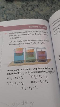 3.
Kaldırma Kuvveti
Verilen kaplarda eşit bölmeli, içi dolu ve türdeş k
cismi aynı sıcaklıktaki X, Y ve Z sıvıları içerisin-
de dengededir.
X, Y ve Z sıvılarının K cismine uyguladıkları kal
dırma kuvvetleri sırasıyla Fx, Fy ve F₂ dir.
K
X SIVISI
K
Y SIVISI
E) F₂ > Fx = Fy
Y
K
vb.dx.c
Z SIVISH
içleri dolu v
simlerinin b
Buna göre, K cismine uygulanan kaldırma
kuvvetleri Fx, Fy ve F₂ arasındaki ilişki nedir?
B) Fx > Fy> Fz
A) F₂>F> F
Y
X
Y
C) Fx = Fy = F₂
D) F₂=Fy > Fx
Cisimler X
dedir. K
mkm.
B
C