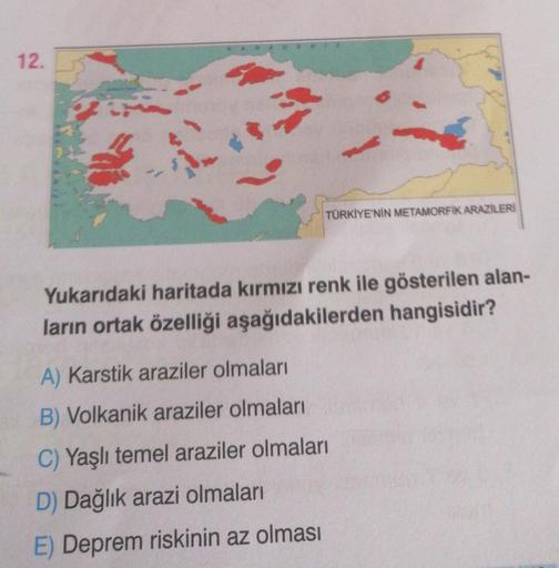 12.
ARAD
TÜRKİYE'NİN METAMORFIK ARAZİLERİ
Yukarıdaki haritada kırmızı renk ile gösterilen alan-
ların ortak özelliği aşağıdakilerden hangisidir?
A) Karstik araziler olmaları
B) Volkanik araziler olmaları
C) Yaşlı temel araziler olmaları
D) Dağlık arazi olm