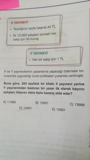 1.
X YAYINEVİ
Yazdığınız sayfa başına 40 TL
İlk 10.000 satıştan sonraki her
satış için 50 kuruş
●
Y YAYINEVİ
Her bir satış için 1 TL
X ve Y yayınevlerinin yazarlarına yapacağı ödemeler ko-
nusunda uyguladığı ücret politikaları yukarıda verilmiştir.
Buna gö