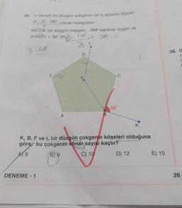 34. "n kenarlı bir düzgün çokgenin bir iç açısının ölçüsü
(n-2). 180 olarak hesaplanır."
n
ABCDE bir düzgün beşgen, ABF eşkenar üçgen ve
m(KBF) = 92° din
BLO
9.18
E
DENEME-1
A
D
11.
F
B
92°
K
K, B, F ve L bir düzgün çokgenin köşeleri olduğuna
göre bu çokgenin kenar sayısı kaçtır?
A) 8
B) 9
C) 10
D) 12
E) 15
36. B
n
26