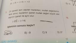 D) (-3) + (+5) = +2
7. Zit işaretli tam sayıları toplarken; mutlak değerlerinin
farkı alınır, toplamın işareti mutlak değeri büyük olan
sayının işareti ile aynı olur.
(-23) + (+14)
işleminin sonucu kaçtır?
37
SORU BANKASI
B)-9
C) 9 OSE
D) 37
10.
11
B
A) 15