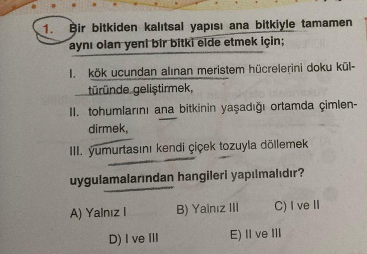 1.
Bir bitkiden kalıtsal yapısı ana bitkiyle tamamen
aynı olan yeni bir bitki elde etmek için;
I. kök ucundan alınan meristem hücrelerini doku kül-
türünde geliştirmek,
II. tohumlarını ana bitkinin yaşadığı ortamda çimlen-
dirmek,
III. yumurtasını kendi çi