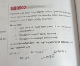 s sesli
lın ve
11
ŞAMPIYON
Stroboskop ile dalga hızını ölçmek isteyen öğrenciler doğrusal
dalga üzerinde çevirdikleri stroboskoba üstten baktıklarında
dalgaların geriye doğru gittiğini görüyorlar.
Buna göre;
1.
Aynı frekanslı, daha fazla yarıklı bir stroboskop dal-
galara bakmak
II. Stroboskobun periyodunu arttırmak
III. Stroboskopu dalgalara yaklaştırmak
işlemlerinden hangileri tek başına yaparlarsa dalgaları du-
ruyor görebilirler?
A) Yalnız I
D) I ve III
B) Yalnız 11
E) I ve III
C)Yathiz III