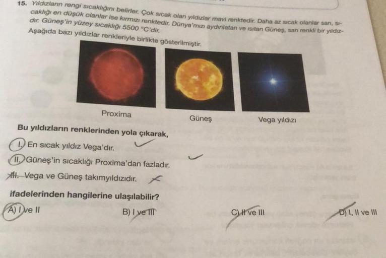 15. Yıldızların rengi sıcaklığını belirler. Çok sıcak olan yıldızlar mavi renktedir. Daha az sıcak olanlar sanı, si-
caklığı en düşük olanlar ise kırmızı renktedir. Dünya'mızı aydınlatan ve ısıtan Güneş, sarı renkli bir yıldız-
dır. Güneş'in yüzey sıcaklığ
