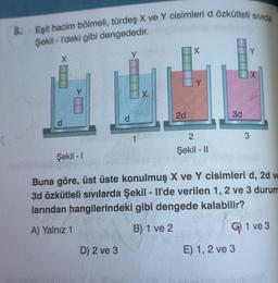 8. Eşit hacim bölmeli, türdeş X ve Y cisimleri d özkütleli sivida
Şekil - I'deki gibi dengededir.
d
D) 2 ve 3
1
X
2d
X
2
Şekil - 11
3d
Y
Şekil - 1
Buna göre, üst üste konulmuş X ve Y cisimleri d, 2d v
3d özkütleli sıvılarda Şekil - Il'de verilen 1, 2 ve 3 durum
larından hangilerindeki gibi dengede kalabilir?
A) Yalnız 1
B) 1 ve 2
E) 1, 2 ve 3
3
1 ve 3