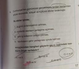 8. Cumhuriyet'ten günümüze gerçekleşen kırdan kente olan
göçler ekonomik, sosyal ve kültürel etkiler bırakmıştır.
Bu etkiler içinde;
1. iş gücü potansiyelinin artması,
Jl. ormanlık alanların yerleşime açılması,
III. yeni iş kollarının ortaya çıkması,
IV. fabrikaların şehir yerleşmesi içinde kalması
sonuçlarından hangileri göçlerin çevre üzerindeki bas-
kısına örnek verilebilir?
A) I ve II
D) Il ve IV
BI ve III
E) Hve TV
C) II ve
1
17