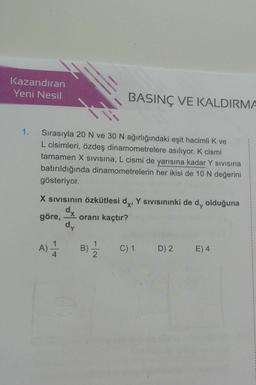 Kazandıran
Yeni Nesil
1.
Sırasıyla 20 N ve 30 N ağırlığındaki eşit hacimli K ve
L cisimleri, özdeş dinamometrelere asılıyor. K cismi
tamamen X SIVISına, L cismi de yarısına kadar Y sıvısına
batırıldığında dinamometrelerin her ikisi de 10 N değerini
gösteriyor.
BASINÇ VE KALDIRMA
X SIVISının özkütlesi dx, Y sıvısınınki de d, olduğuna
dx
göre, oranı kaçtır?
dy
A) A
B) 1/1/12
C) 1 D) 2 E) 4