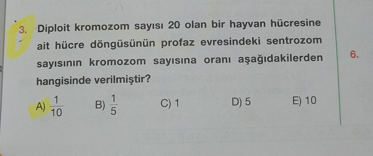 3. Diploit kromozom sayısı 20 olan bir hayvan hücresine
ait hücre döngüsünün profaz evresindeki sentrozom
sayısının kromozom sayısına oranı aşağıdakilerden
hangisinde verilmiştir?
A)
1
10
B) //
5
C) 1
D) 5
E) 10
6.