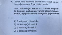 7. Zemin katta asansöre binen Burcu, önce 9 kat yu-
karı çıkmış sonra 2 kat aşağı inmiştir.
Son bulunduğu kattan -2. kattaki otopark-
ta bulunan arabasının yanına gitmek isteyen
Burcu, aşağıdakilerden hangisini yapmalıdır?
A) 9 kat yukarı çıkmalıdır.
B) 10 kat aşağı inmelidir.
C) 9 kat aşağı inmelidir.
D) 8 kat aşağı inmelidir.