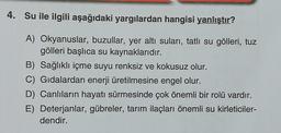 4. Su ile ilgili aşağıdaki yargılardan hangisi yanlıştır?
A) Okyanuslar, buzullar, yer altı suları, tatlı su gölleri, tuz
gölleri başlıca su kaynaklarıdır.
B) Sağlıklı içme suyu renksiz ve kokusuz olur.
C) Gıdalardan enerji üretilmesine engel olur.
D) Canlıların hayatı sürmesinde çok önemli bir rolü vardır.
E) Deterjanlar, gübreler, tarım ilaçları önemli su kirleticiler-
dendir.