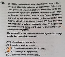 10.
(1) 1844'te yapılan tashih-i sikke-düzenlemesi Osmanlı devle-
tinin para düzenlerini halletmesi ve kalpazanlığın önüne geç-
mesi için önemli bir adımdı. (II) Savaş dönemi her devlet açı-
sından siyasi toplumsal ve ekonomik sıkıntıların yoğun olduğu
bir dönemdir. (III) Osmanlı Devleti de Kırım Savaşı döneminde
ekonomik ve mali sıkıntılar yaşadığı için kurmak istediği para
düzenini istikrarlı bir şekilde sürdüremedi. (IV) Para düzeninin
bozulmasından faydalanan kalpazanlar oldu. (V) Kalpazanlar
bu dönemde sahte kaime çıkarttı veya var olan kaimeler üze-
rinde oynamalar yaptılar.
Bu parçadakı numaralanmış cümlelerle ilgili olarak aşağı-
dakilerden hangisi söylenemez?
A) 1. cümlede amaç ilgisi vardır.
B) II. cümlede tespit yapılmıştır.
e) III. cümlede neden- sonuç ilişkisi vardır.
IV. cümlede çıkarım yapılmıştır.
E) V. cümlede nesnel anlatım vardır.