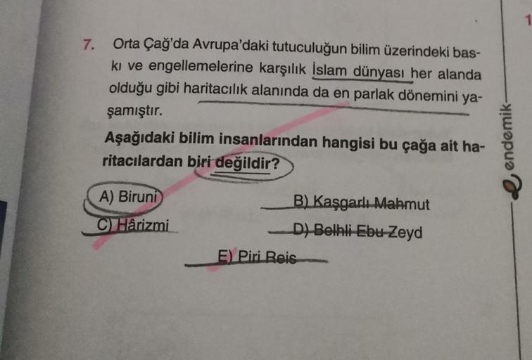 7.
Orta Çağ'da Avrupa'daki tutuculuğun bilim üzerindeki bas-
ki ve engellemelerine karşılık İslam dünyası her alanda
olduğu gibi haritacılık alanında da en parlak dönemini ya-
şamıştır.
Aşağıdaki bilim insanlarından hangisi bu çağa ait ha-
ritacılardan bir