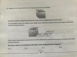 13. Aşağıda her bir yüzeyi üzerinde bir tam sayı yazılı olan bir küp verilmiştir.
5
Bu küpün karşılıklı yüzeylerinde yer alan tam sayılar birbirinin toplama işlemine göre tersidir.
Bu küp aşağıda verilen tam sayıların yazılı olduğu zemin üzerinde bir yüzeyi zemine temas edecek şekilde dön-
dürülerek hareket ettiriliyor.
3
3
-1
C) 1
-4
Küpün zemine temas eden yüzeyi üzerinde ve temas ettiği zemin üzerindeki tam sayılar ve bunlardan elde edilen
sonuçlar toplanıyor.
Buna göre, küpün bu hareketinden elde edilen sonuç aşağıdakilerden hangisidir?
A)-3
B)-1
D) 3
18
-1