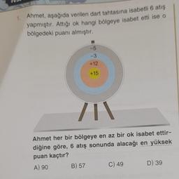 1.
Ahmet, aşağıda verilen dart tahtasına isabetli 6 atış
yapmıştır. Attığı ok hangi bölgeye isabet etti ise o
bölgedeki puanı almıştır.
-5
-3
+12
+15
/I\
Ahmet her bir bölgeye en az bir ok isabet ettir-
diğine göre, 6 atış sonunda alacağı en yüksek
puan kaçtır?
A) 90
B) 57
C) 49
D) 39