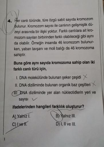 4. Her canlı türünde, türe özgü sabit sayıda kromozom
bulunur. Kromozom sayısı ile canlının gelişmişlik dü-
zeyi arasında bir ilişki yoktur. Farklı canlılara ait kro-
mozom sayıları birbirinden farklı olabileceği gibi aynı
da olabilir. Örneğin insanda 46 k