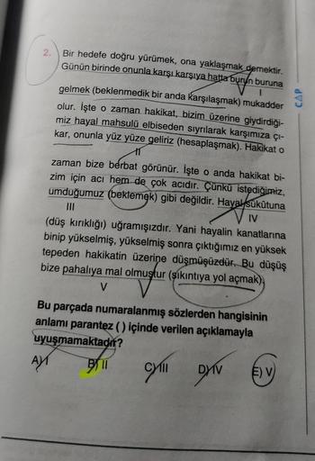 2.
Bir hedefe doğru yürümek, ona yaklaşmak demektir.
Günün birinde onunla karşı karşıya hatta burun buruna
1
gelmek (beklenmedik bir anda karşılaşmak) mukadder
olur. İşte o zaman hakikat, bizim üzerine giydirdiği-
miz hayal mahsulü elbiseden sıyrılarak kar