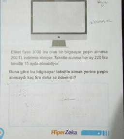 5
Etiket fiyatı 3000 lira olan bir bilgisayar peşin alınırsa
200 TL indirimle alınıyor. Taksitle alınırsa her ay 220 lira
taksitle 15 ayda alınabiliyor.
3000+L
Buna göre bu bilgisayar taksitle almak yerine peşin
alınsaydı kaç lira daha az ödenirdi?
20
3200
HiperZeka.
Dill