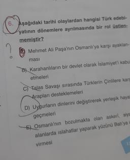 6. Aşağıdaki tarihi olaylardan hangisi Türk edebi-
yatının dönemlere ayrılmasında bir rol üstlen-
memiştir?
2
Mehmet Ali Paşa'nın Osmanlı'ya karşı ayaklan-
ması
B) Karahanlıların bir devlet olarak İslamiyet'i kabul
etmeleri
Talas Savaşı sırasında Türklerin Çinlilere karş
Arapları desteklemeleri
D) Uygurların dinlerini değiştirerek yerleşik hayat
geçmeleri
E) Osmanlı'nın bozulmakta olan askeri, siya
alanlarda islahatlar yaparak yüzünü Batı'ya
virmesi
1.