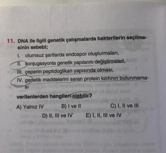 11. DNA ile ilgili genetik çalışmalarda bakterilerin seçilme-
sinin sebebi;
I. olumsuz şartlarda endospor oluşturmaları,
II. konjugasyonla genetik yapılarını değiştirmeleri, And
III. çeperin peptidoglikan yapısında olması, eno
IV. genetik maddelerini saran