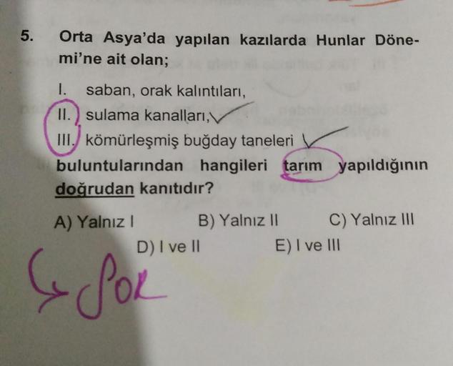 5.
Orta Asya'da yapılan kazılarda Hunlar Döne-
mi'ne ait olan;
1. saban, orak kalıntıları,
II.) sulama kanalları,
III. kömürleşmiş buğday taneleri
buluntularından
doğrudan kanıtıdır?
A) Yalnız I
D) I ve II
& POL
hangileri tarım yapıldığının
B) Yalnız II
C)