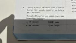 3.
Gönül'ün Mustafa'ya 500 ₺ borcu vardır. Mustafa'nın
Eren'den 700 ₺ alacağı, Mustafa'nın ise Serkan'a
300 ₺ borcu vardır.
ne10
B) 900 ₺ borçlu
D) 100 ₺ borçlu
yiye
firina y
Buna göre Mustafa'nın borç-alacak durumu aşa-
els ğıdakilerden hangisidir? habeb neug a-orived aus Katedral isla
A) 100 ₺ alacaklı
C) 900 ₺ alacaklı
qu
Buna
son s
A) 11