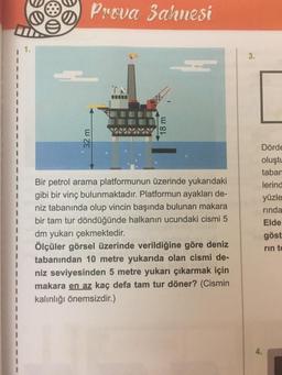 Prova Sahnesi
32 m
18 m
Bir petrol arama platformunun üzerinde yukarıdaki
gibi bir vinç bulunmaktadır. Platformun ayakları de-
niz tabanında olup vincin başında bulunan makara
bir tam tur döndüğünde halkanın ucundaki cismi 5
dm yukarı çekmektedir.
Ölçüler görsel üzerinde verildiğine göre deniz
tabanından 10 metre yukarıda olan cismi de-
niz seviyesinden 5 metre yukarı çıkarmak için
makara en az kaç defa tam tur döner? (Cismin
kalınlığı önemsizdir.)
3.
Dörde
oluştu
tabar
lerind
yüzle
rinda
Elde
göst
rin te