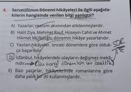 4. Servetifünun Dönemi hikâyeleri ile ilgili aşağıda-
kilerin hangisinde verilen bilgi yanlıştır?
A) Yazarlar, realizm akımından etkilenmişlerdir.
B) Halit Ziya, Mehmet Rauf, Hüseyin Cahit ve Ahmet
Hikmet Müftüoğlu dönemin hikâye yazarlarıdır.
STand
YAYASA
C) Yazılan hikâyeler, önceki dönemlere göre olduk-
ça başarılıdır.
SOR
D) Istanbul, hikâyelerdeki olayların değişmez mekâ-
nıdır. Bu hangi dönemiah leir deellik)
E) Bazı yazarlar, hikâyelerinde romanlarına göre
daha yalın bir dil kullanmışlardır.