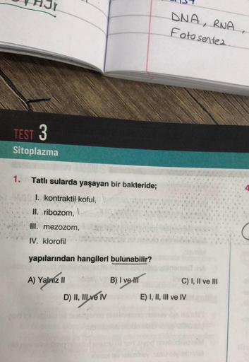 TEST 3
Sitoplazma
1. Tatlı sularda yaşayan bir bakteride;
I. kontraktil koful,
II. ribozom, V
III. mezozom,
IV. klorofil
yapılarından hangileri bulunabilir?
B) I veli
A) Yalniz II
D) II, III ve IV
DNA, RNA
Fotosentes.
C) I, II ve III
E) I, II, III ve IV