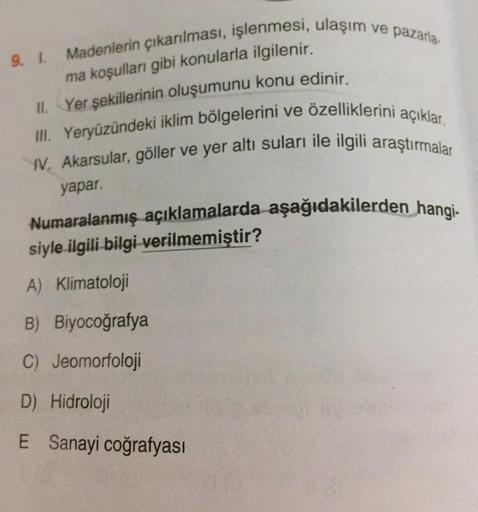 9. 1. Madenlerin çıkarılması, işlenmesi, ulaşım ve pazarla-
ma koşulları gibi konularla ilgilenir.
II. Yer şekillerinin oluşumunu konu edinir.
III. Yeryüzündeki iklim bölgelerini ve özelliklerini açıklar.
IV, Akarsular, göller ve yer altı suları ile ilgili