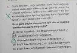 1. Büyük İskender, doğu seferinin sonucunda doğunun
gizemli dinlerinden etkilenmiş ve Mısır'da Amon Ra
rahipleri tarafından tanrı-kral ilan edilmiştir. Yine Bati
Anadolu'da Didim Apollon Tapınağı kâhini tarafından
Zeus'un oğlu" olarak adlandırılmıştır.
Buna göre Büyük İskender ile ilgili olarak aşağıda-
kilerden hangisine ulaşılabilir?
A) Büyük İskender'in tüm doğuyu ele geçirdiğine
BY Helenizm kültürünün doğduğuna
Meşruiyetini sağlamlaştırmaya çalıştığına
D) Büyük İskender'in Doğu'daki dinleri birleştirdiğine
E) Büyük İskender'in kalıcı mimari eserler yaptırdığına