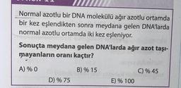 Normal azotlu bir DNA molekülü ağır azotlu ortamda
bir kez eşlendikten sonra meydana gelen DNA'larda
normal azotlu ortamda iki kez eşleniyor.
ala
Sonuçta meydana gelen DNA'larda ağır azot taşı-
mayanların oranı kaçtır?
A) % 0
B) % 15
DYWANJELB
D) % 75
E) % 100
C) % 45