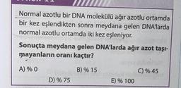 Normal azotlu bir DNA molekülü ağır azotlu ortamda
bir kez eşlendikten sonra meydana gelen DNA'larda
normal azotlu ortamda iki kez eşleniyor.
ala
Sonuçta meydana gelen DNA'larda ağır azot taşı-
mayanların oranı kaçtır?
A) % 0
B) % 15
DYWANJELB
D) % 75
E) % 100
C) % 45