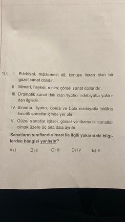 10. I. Edebiyat, malzemesi dil, konusu insan olan bir
güzel sanat dalıdır.
II. Mimari, heykel, resim; görsel sanat dallarıdır.
III. Dramatik sanat dalı olan tiyatro, edebiyatla yakın-
dan ilgilidir.
IV. Sinema, tiyatro, opera ve bale edebiyatla birlikte
fonetik sanatlar içinde yer alır.
V. Güzel sanatlar işitsel, görsel ve dramatik sanatlar
olmak üzere üç ana dala ayrılır.
Sanatların sınıflandırılması ile ilgili yukarıdaki bilgi-
lerden hangisi yanlıştır?
A) 1
B) II
C) III
D) IV E) V