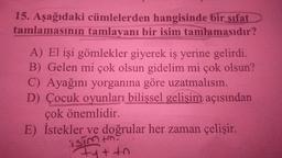 15. Aşağıdaki cümlelerden hangisinde bir sifat
tamlamasının tamlayanı bir isim tamlamasıdır?
A) El işi gömlekler giyerek iş yerine gelirdi.
B) Gelen mi çok olsun gidelim mi çok olsun?
C) Ayağını yorganına göre uzatmalısın.
D) Çocuk oyunları bilişsel gelişim açısından
çok önemlidir.
E) İstekler ve doğrular her zaman çelişir.
isim im.
Fu++n