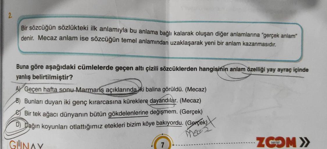 2.
Bir sözcüğün sözlükteki ilk anlamıyla bu anlama bağlı kalarak oluşan diğer anlamlarına "gerçek anlam"
denir. Mecaz anlam ise sözcüğün temel anlamından uzaklaşarak yeni bir anlam kazanmasıdır.
Buna göre aşağıdaki cümlelerde geçen altı çizili sözcüklerden