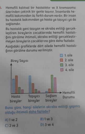 5. Hemofili kalıtsal bir hastalıktır ve X kromozomu
üzerinden çekinik bir genle taşınır. İnsanlarda he-
mofili bakımından üç farklı durum vardır. Bir insan
bu hastalık bakımından ya hasta ya taşıyıcı ya da
sağlamdır.
Bu hastalık geni taşıyan ve akraba evli
