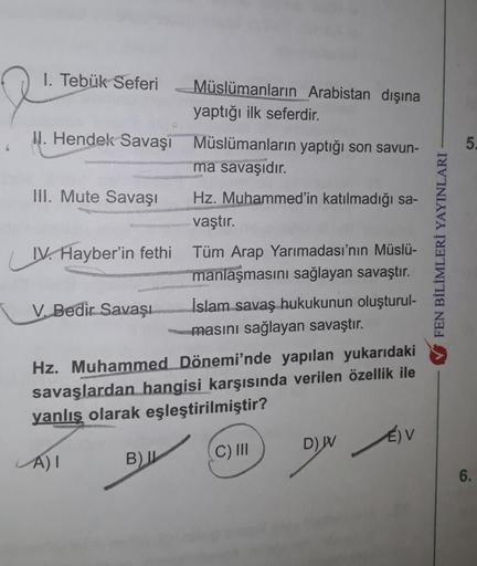 1. Tebük Seferi
I. Hendek Savaşı Müslümanların yaptığı son savun-
ma savaşıdır.
III. Mute Savaşı
IV. Hayber'in fethi
LIV.
V. Bedir Savaşı
Müslümanların Arabistan dışına
yaptığı ilk seferdir.
A) I
B) I
Hz. Muhammed'in katılmadığı sa-
vaştır.
Tüm Arap Yarıma