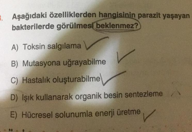 Aşağıdaki özelliklerden hangisinin parazit yaşayan
bakterilerde görülmesi beklenmez?
A) Toksin salgılama
B) Mutasyona uğrayabilme
C) Hastalık oluşturabilme
D) Işık kullanarak organik besin sentezleme
E) Hücresel solunumla enerji üretme
✓