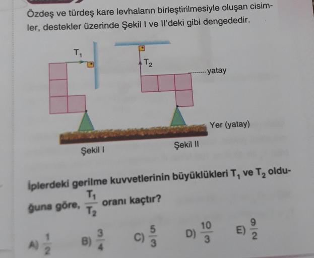 Özdeş ve türdeş kare levhaların birleştirilmesiyle oluşan cisim-
ler, destekler üzerinde Şekil I ve Il'deki gibi dengededir.
1
A)
Şekil I
B)
T₂
2
3
Iplerdeki gerilme kuvvetlerinin büyüklükleri T, ve T₂ oldu-
T₁
ğuna göre,
oranı kaçtır?
T₂
Şekil II
C)
yatay