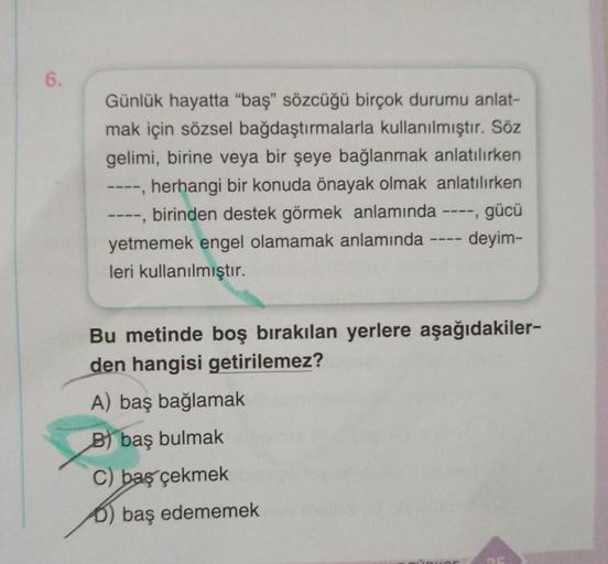 6.
Günlük hayatta "baş" sözcüğü birçok durumu anlat-
mak için sözsel bağdaştırmalarla kullanılmıştır. Söz
gelimi, birine veya bir şeye bağlanmak anlatılırken
herhangi bir konuda önayak olmak anlatılırken
--, birinden destek görmek anlamında -
----
yetmemek