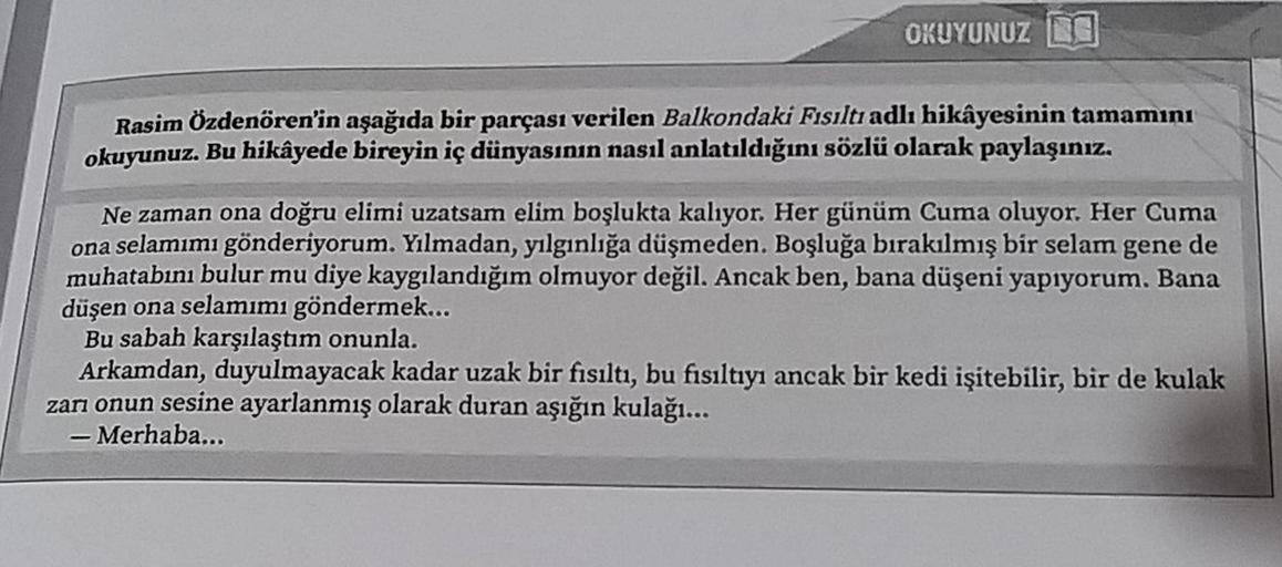 OKUYUNUZ
Rasim Özdenören'in aşağıda bir parçası verilen Balkondaki Fısıltı adlı hikâyesinin tamamını
okuyunuz. Bu hikâyede bireyin iç dünyasının nasıl anlatıldığını sözlü olarak paylaşınız.
Ne zaman ona doğru elimi uzatsam elim boşlukta kalıyor. Her günüm