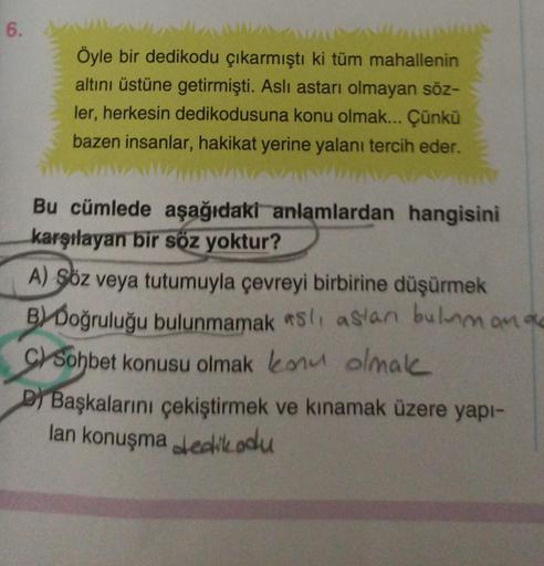 6.
Öyle bir dedikodu çıkarmıştı ki tüm mahallenin
altını üstüne getirmişti. Aslı astarı olmayan söz-
ler, herkesin dedikodusuna konu olmak... Çünkü
bazen insanlar, hakikat yerine yalanı tercih eder.
Bu cümlede aşağıdaki anlamlardan hangisini
karşılayan bir